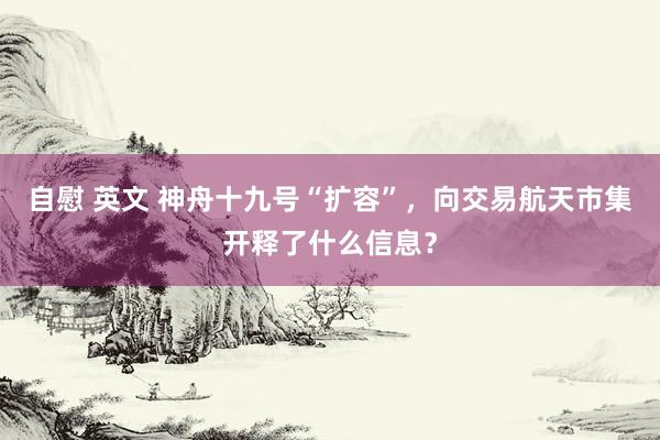 自慰 英文 神舟十九号“扩容”，向交易航天市集开释了什么信息？