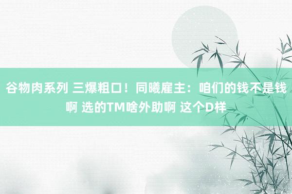 谷物肉系列 三爆粗口！同曦雇主：咱们的钱不是钱啊 选的TM啥外助啊 这个D样