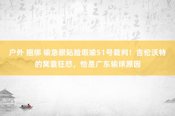 户外 捆绑 输急眼贴脸瑕瑜51号裁判！吉伦沃特的窝囊狂怒，恰是广东输球原因