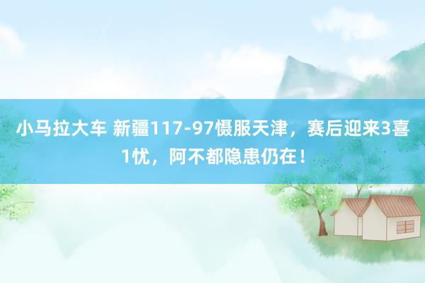 小马拉大车 新疆117-97慑服天津，赛后迎来3喜1忧，阿不都隐患仍在！