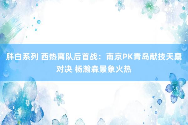 胖白系列 西热离队后首战：南京PK青岛献技天禀对决 杨瀚森景象火热