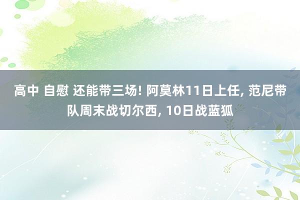 高中 自慰 还能带三场! 阿莫林11日上任， 范尼带队周末战切尔西， 10日战蓝狐