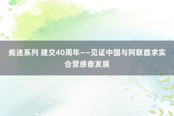 痴迷系列 建交40周年——见证中国与阿联酋求实合营感奋发展