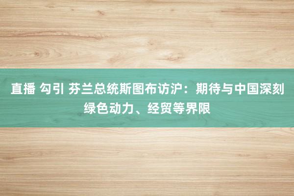 直播 勾引 芬兰总统斯图布访沪：期待与中国深刻绿色动力、经贸等界限