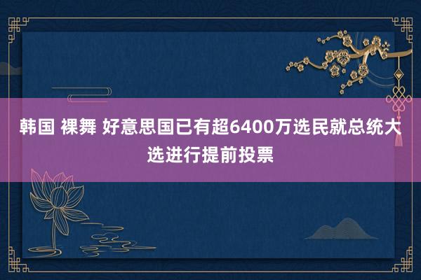 韩国 裸舞 好意思国已有超6400万选民就总统大选进行提前投票