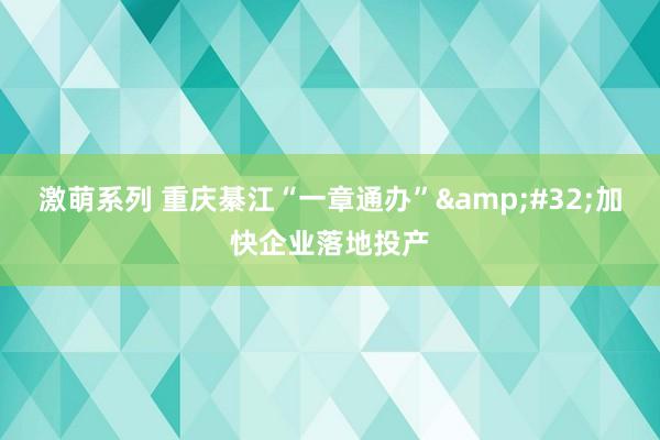 激萌系列 重庆綦江“一章通办”&#32;加快企业落地投产