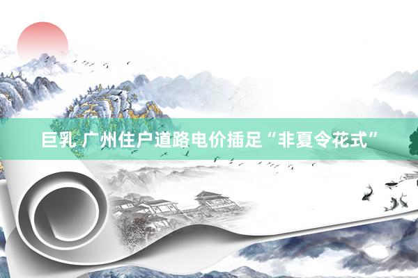 巨乳 广州住户道路电价插足“非夏令花式”