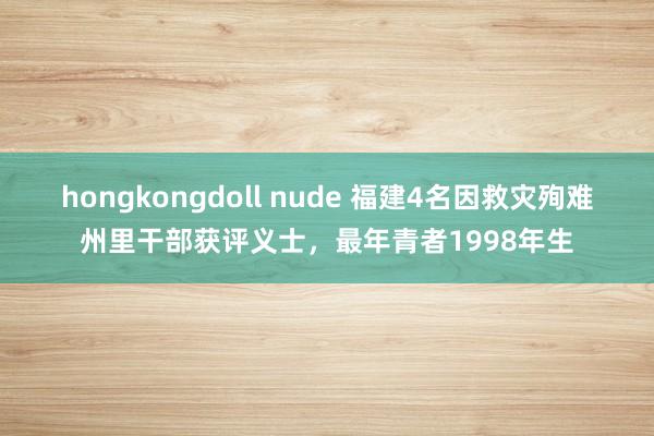 hongkongdoll nude 福建4名因救灾殉难州里干部获评义士，最年青者1998年生