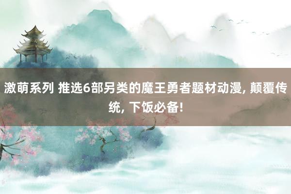 激萌系列 推选6部另类的魔王勇者题材动漫， 颠覆传统， 下饭必备!