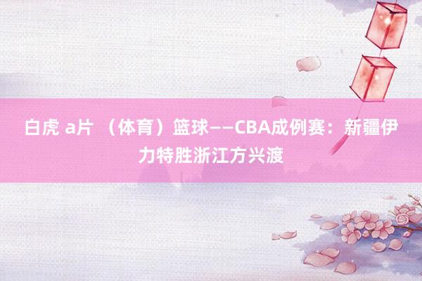 白虎 a片 （体育）篮球——CBA成例赛：新疆伊力特胜浙江方兴渡