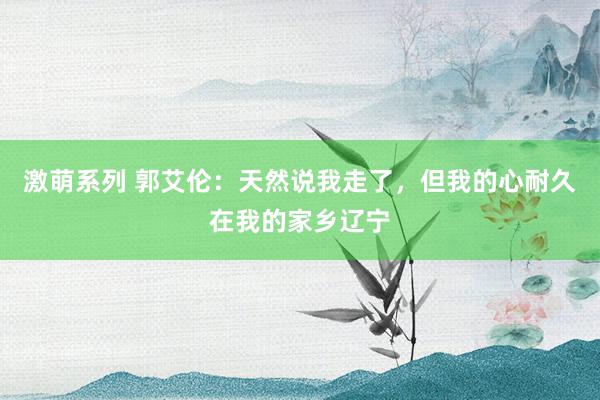 激萌系列 郭艾伦：天然说我走了，但我的心耐久在我的家乡辽宁