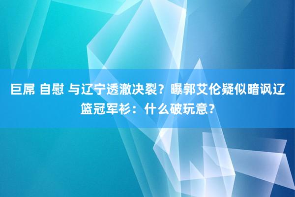 巨屌 自慰 与辽宁透澈决裂？曝郭艾伦疑似暗讽辽篮冠军衫：什么破玩意？