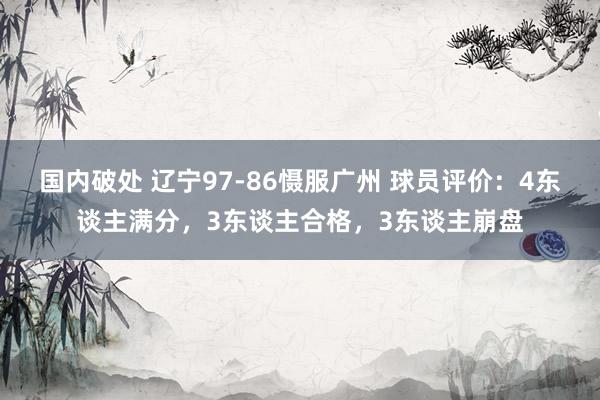 国内破处 辽宁97-86慑服广州 球员评价：4东谈主满分，3东谈主合格，3东谈主崩盘