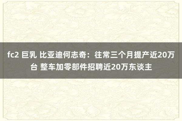 fc2 巨乳 比亚迪何志奇：往常三个月提产近20万台 整车加零部件招聘近20万东谈主