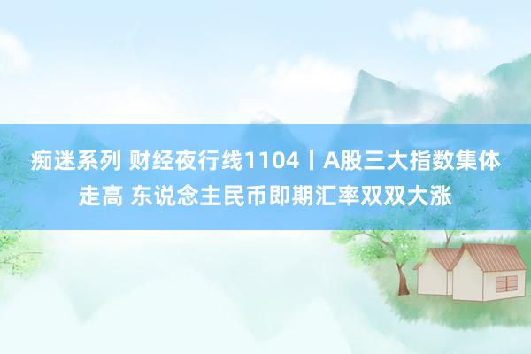 痴迷系列 财经夜行线1104丨A股三大指数集体走高 东说念主民币即期汇率双双大涨