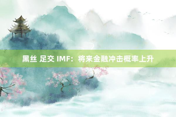 黑丝 足交 IMF：将来金融冲击概率上升