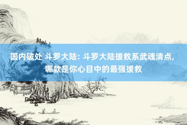 国内破处 斗罗大陆: 斗罗大陆援救系武魂清点， 哪款是你心目中的最强援救