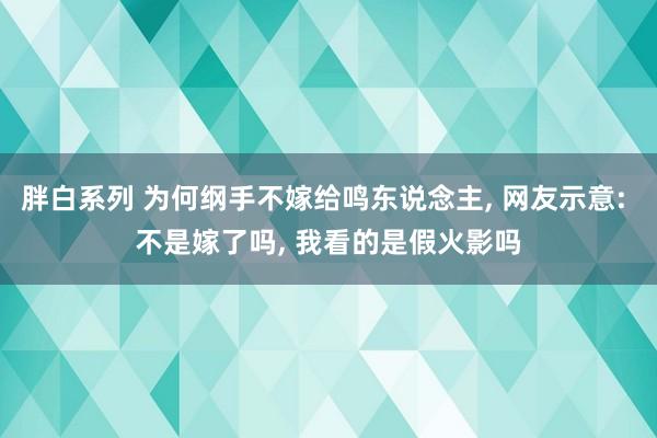 胖白系列 为何纲手不嫁给鸣东说念主， 网友示意: 不是嫁了吗， 我看的是假火影吗