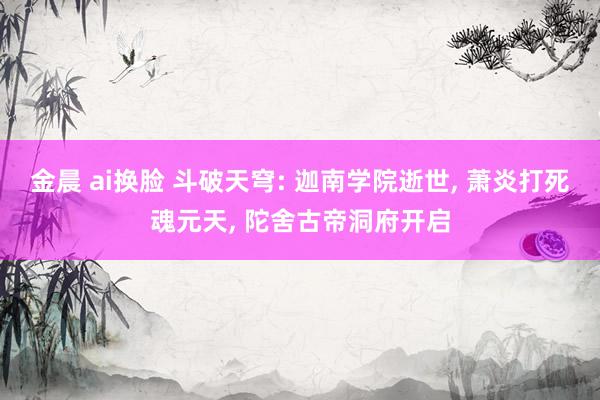 金晨 ai换脸 斗破天穹: 迦南学院逝世， 萧炎打死魂元天， 陀舍古帝洞府开启