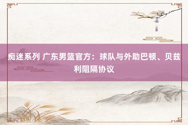 痴迷系列 广东男篮官方：球队与外助巴顿、贝兹利阻隔协议