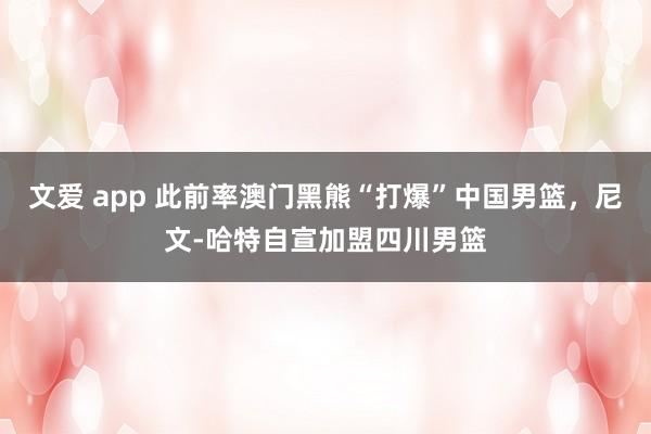 文爱 app 此前率澳门黑熊“打爆”中国男篮，尼文-哈特自宣加盟四川男篮