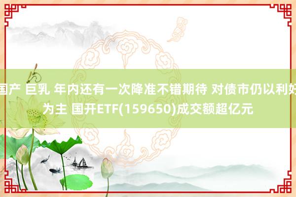 国产 巨乳 年内还有一次降准不错期待 对债市仍以利好为主 国开ETF(159650)成交额超亿元