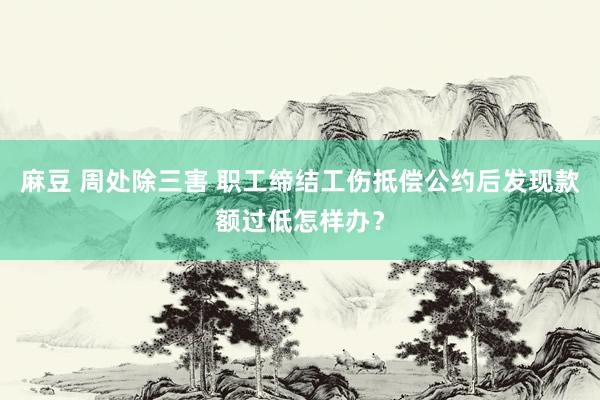 麻豆 周处除三害 职工缔结工伤抵偿公约后发现款额过低怎样办？