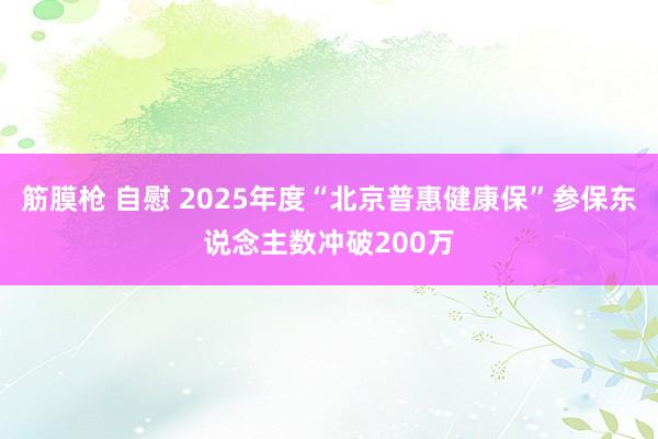 筋膜枪 自慰 2025年度“北京普惠健康保”参保东说念主数冲破200万