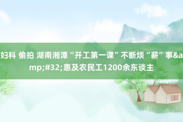 妇科 偷拍 湖南湘潭“开工第一课”不断烦“薪”事&#32;惠及农民工1200余东谈主