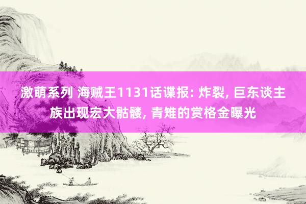 激萌系列 海贼王1131话谍报: 炸裂， 巨东谈主族出现宏大骷髅， 青雉的赏格金曝光