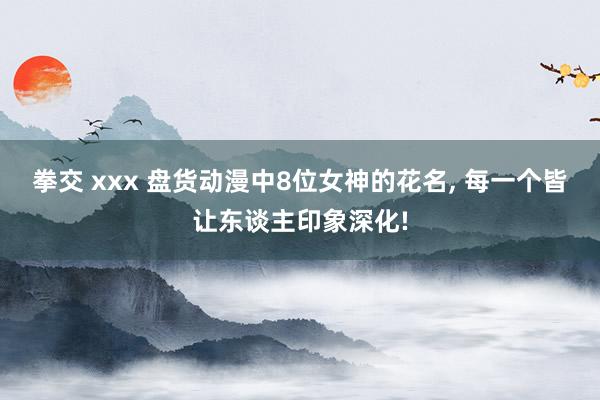 拳交 xxx 盘货动漫中8位女神的花名， 每一个皆让东谈主印象深化!