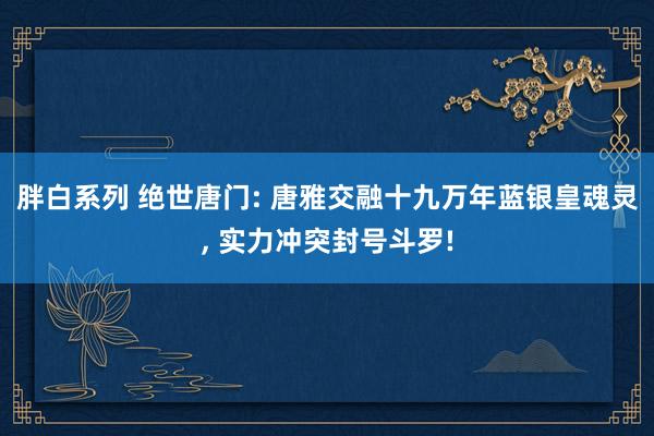 胖白系列 绝世唐门: 唐雅交融十九万年蓝银皇魂灵， 实力冲突封号斗罗!