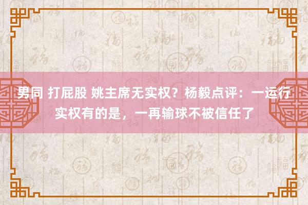 男同 打屁股 姚主席无实权？杨毅点评：一运行实权有的是，一再输球不被信任了