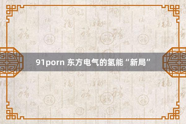 91porn 东方电气的氢能“新局”