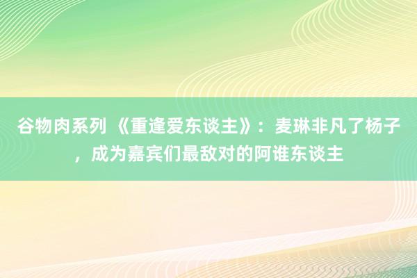 谷物肉系列 《重逢爱东谈主》：麦琳非凡了杨子，成为嘉宾们最敌对的阿谁东谈主