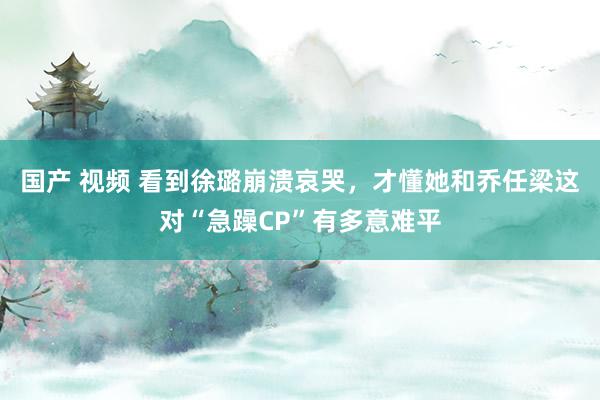 国产 视频 看到徐璐崩溃哀哭，才懂她和乔任梁这对“急躁CP”有多意难平