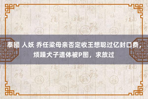 泰國 人妖 乔任梁母亲否定收王想聪过亿封口费，烦躁犬子遗体被P图，求放过