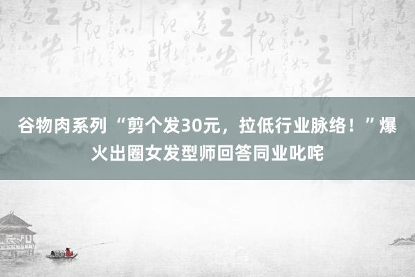 谷物肉系列 “剪个发30元，拉低行业脉络！”爆火出圈女发型师回答同业叱咤