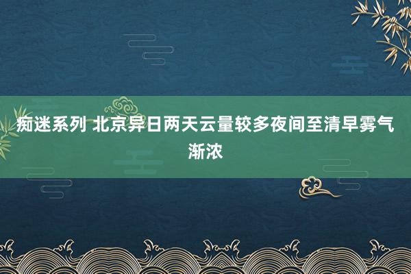 痴迷系列 北京异日两天云量较多夜间至清早雾气渐浓