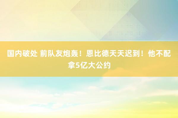 国内破处 前队友炮轰！恩比德天天迟到！他不配拿5亿大公约