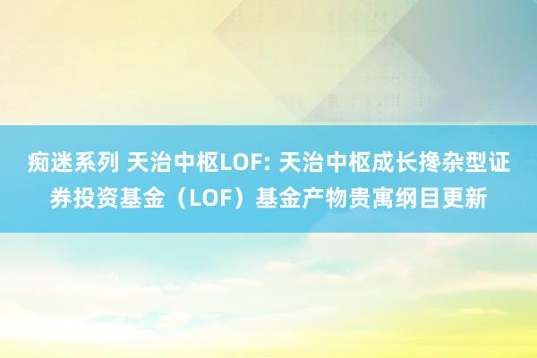 痴迷系列 天治中枢LOF: 天治中枢成长搀杂型证券投资基金（LOF）基金产物贵寓纲目更新