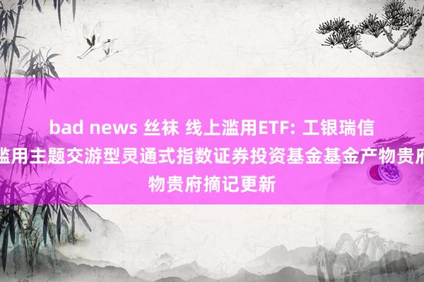 bad news 丝袜 线上滥用ETF: 工银瑞信中证线上滥用主题交游型灵通式指数证券投资基金基金产物贵府摘记更新