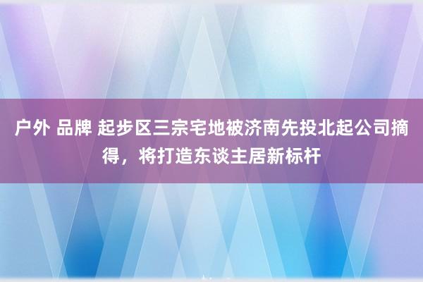 户外 品牌 起步区三宗宅地被济南先投北起公司摘得，将打造东谈主居新标杆