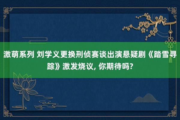 激萌系列 刘学义更换刑侦赛谈出演悬疑剧《踏雪寻踪》激发烧议， 你期待吗?