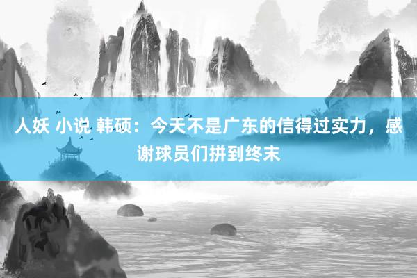 人妖 小说 韩硕：今天不是广东的信得过实力，感谢球员们拼到终末