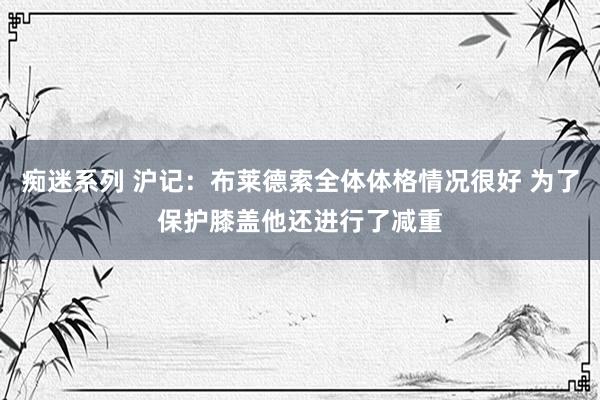 痴迷系列 沪记：布莱德索全体体格情况很好 为了保护膝盖他还进行了减重