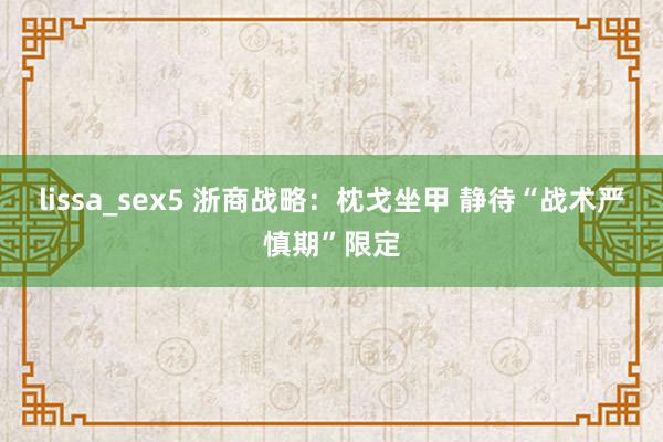 lissa_sex5 浙商战略：枕戈坐甲 静待“战术严慎期”限定