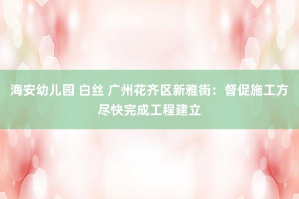 海安幼儿园 白丝 广州花齐区新雅街：督促施工方尽快完成工程建立