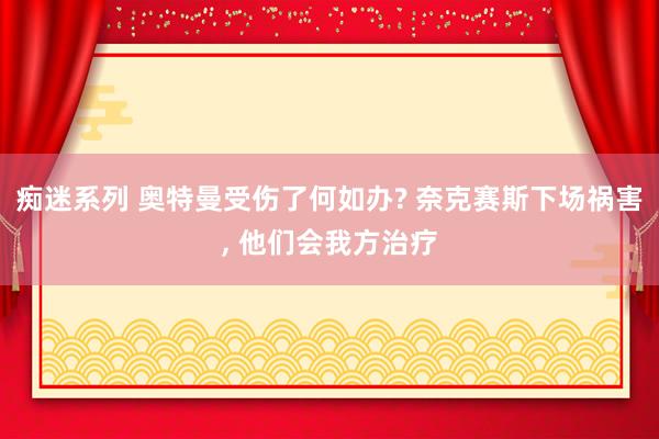 痴迷系列 奥特曼受伤了何如办? 奈克赛斯下场祸害， 他们会我方治疗