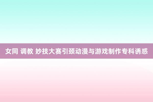 女同 调教 妙技大赛引颈动漫与游戏制作专科诱惑